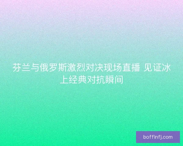芬兰与俄罗斯激烈对决现场直播 见证冰上经典对抗瞬间 芬兰与俄罗斯激烈对决现场直播 见证冰上经典对抗瞬间