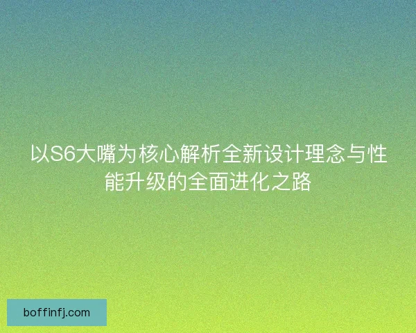 以S6大嘴为核心解析全新设计理念与性能升级的全面进化之路