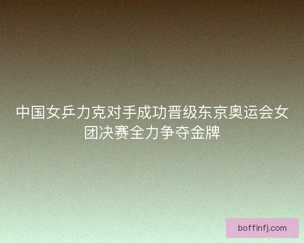 中国女乒力克对手成功晋级东京奥运会女团决赛全力争夺金牌