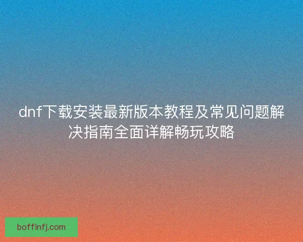 dnf下载安装最新版本教程及常见问题解决指南全面详解畅玩攻略