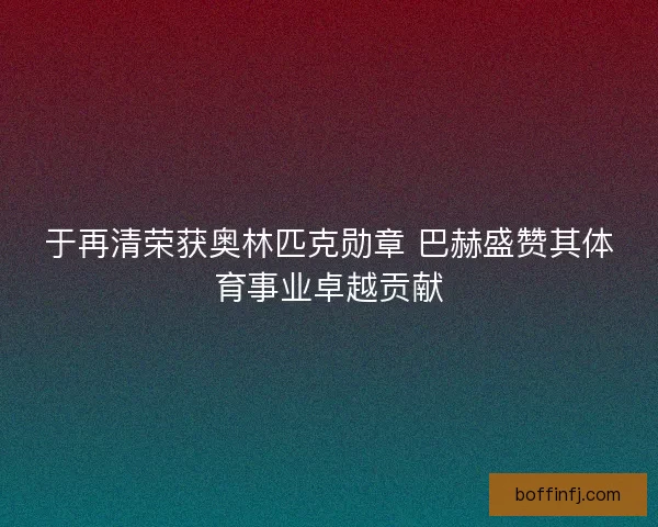 于再清荣获奥林匹克勋章 巴赫盛赞其体育事业卓越贡献