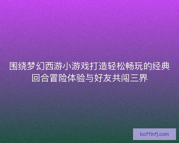 围绕梦幻西游小游戏打造轻松畅玩的经典回合冒险体验与好友共闯三界