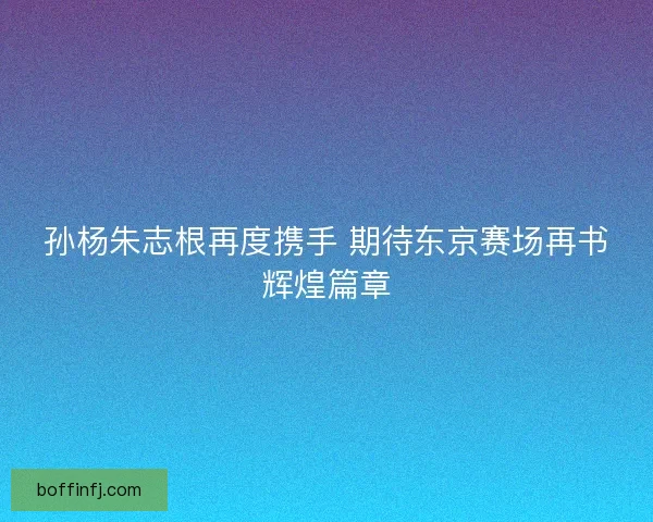 孙杨朱志根再度携手 期待东京赛场再书辉煌篇章