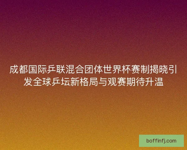 成都国际乒联混合团体世界杯赛制揭晓引发全球乒坛新格局与观赛期待升温