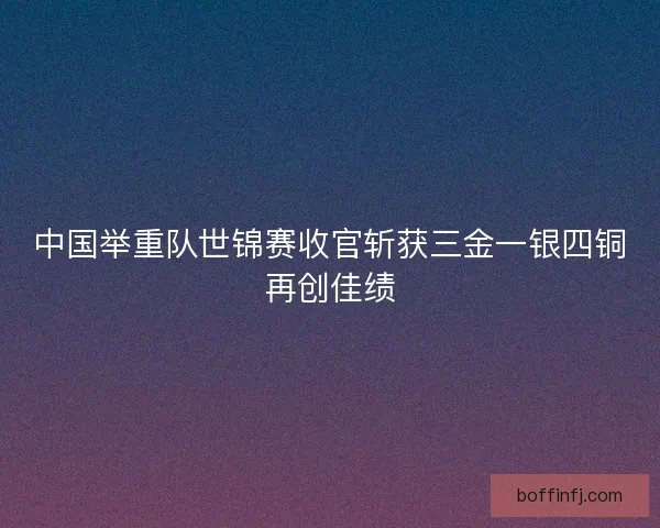 中国举重队世锦赛收官斩获三金一银四铜再创佳绩