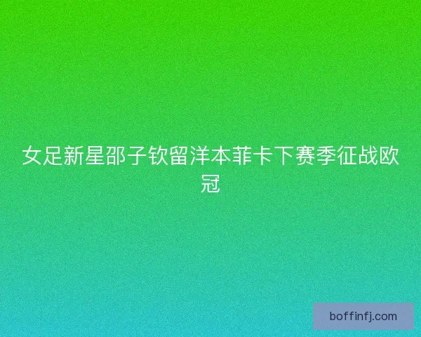 女足新星邵子钦留洋本菲卡下赛季征战欧冠